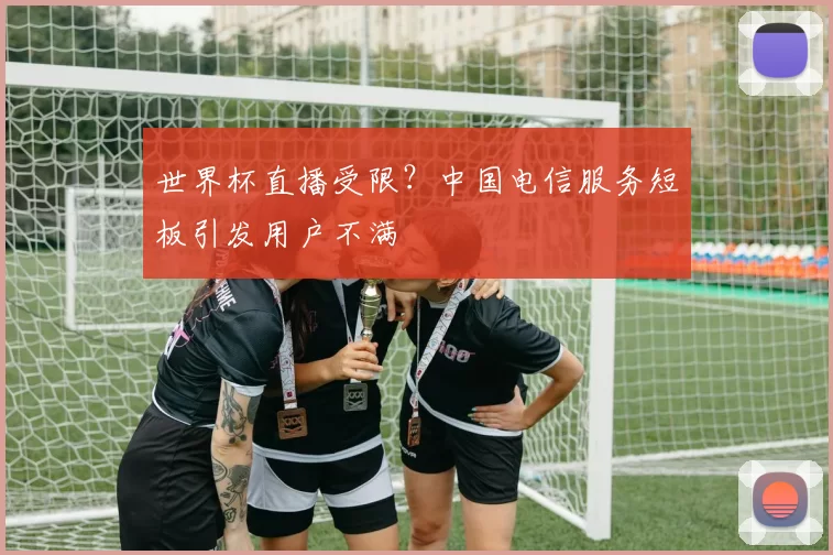 世界杯直播受限？中国电信服务短板引发用户不满