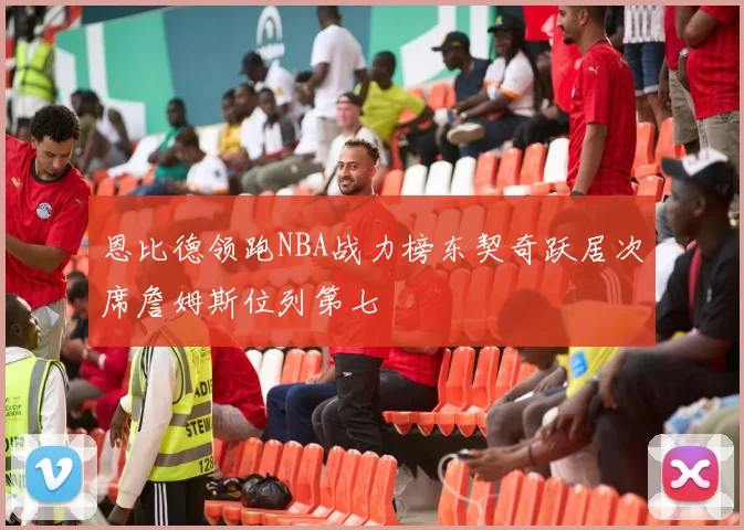 恩比德领跑NBA战力榜东契奇跃居次席詹姆斯位列第七