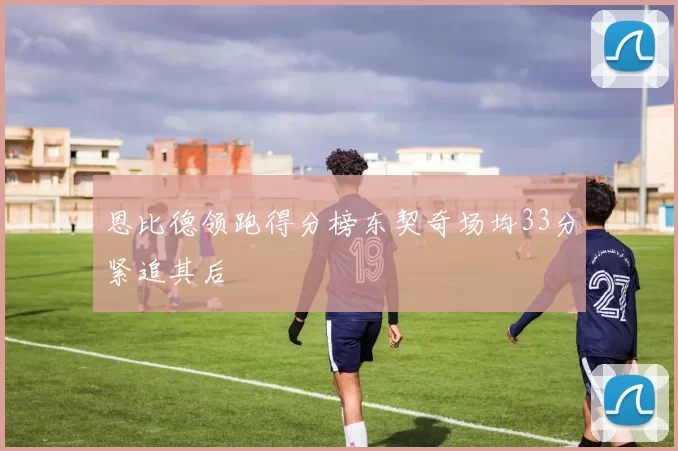 恩比德领跑得分榜东契奇场均33分紧追其后