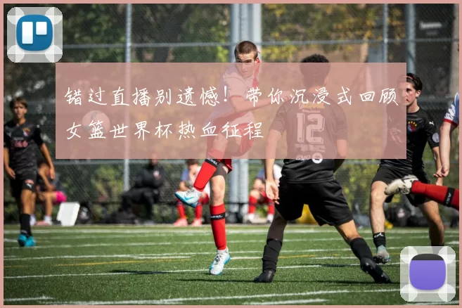 错过直播别遗憾！带你沉浸式回顾女篮世界杯热血征程