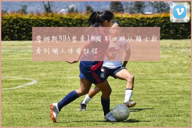 詹姆斯NBA首秀18周年回顾从骑士新秀到湖人传奇征程