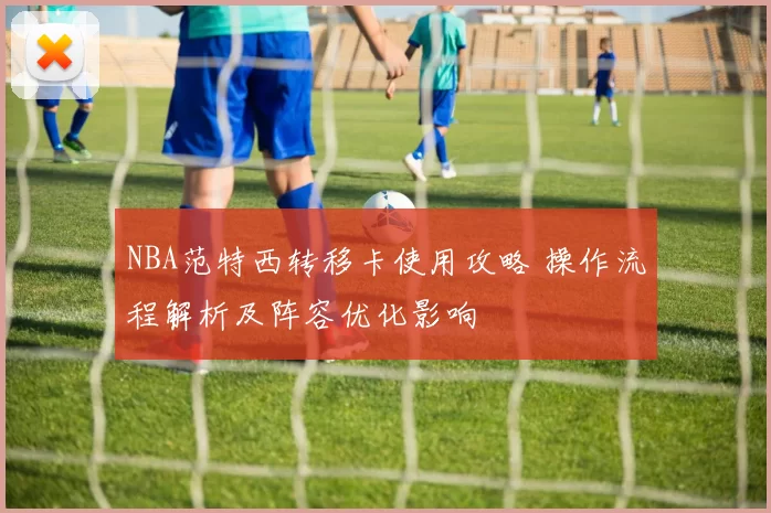 NBA范特西转移卡使用攻略 操作流程解析及阵容优化影响