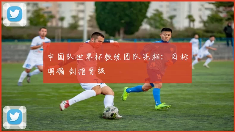 中国队世界杯教练团队亮相：目标明确 剑指晋级