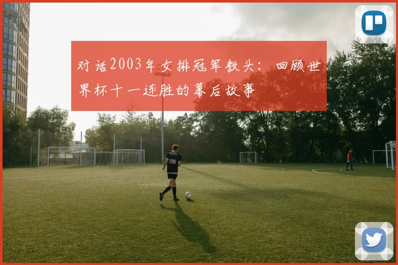 对话2003年女排冠军教头：回顾世界杯十一连胜的幕后故事