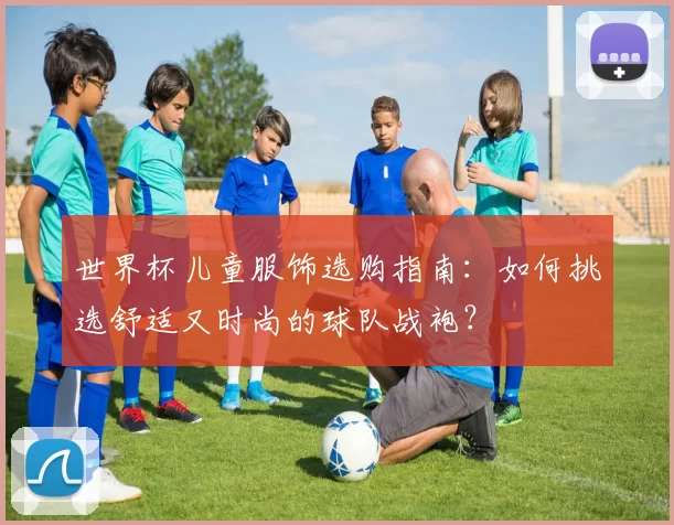 世界杯儿童服饰选购指南：如何挑选舒适又时尚的球队战袍？