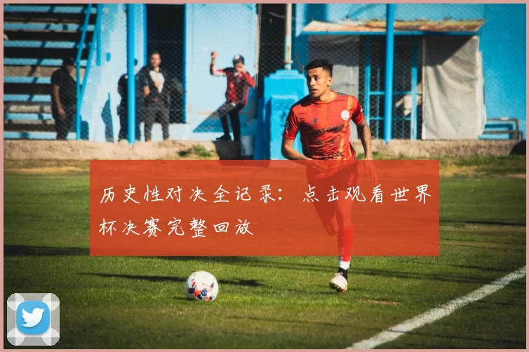 历史性对决全记录：点击观看世界杯决赛完整回放
