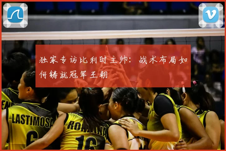 独家专访比利时主帅：战术布局如何铸就冠军王朝
