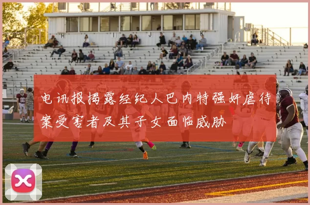 电讯报揭露经纪人巴内特强奸虐待案受害者及其子女面临威胁