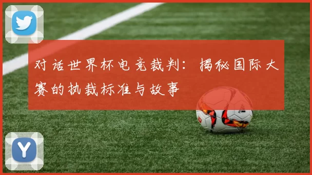 对话世界杯电竞裁判:揭秘国际大赛的执裁标准与故事