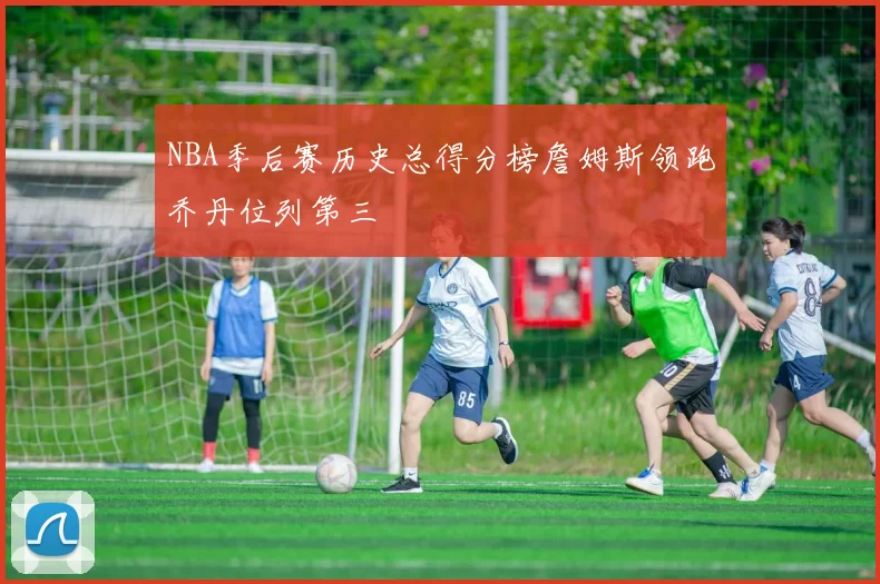 NBA季后赛历史总得分榜詹姆斯领跑乔丹位列第三