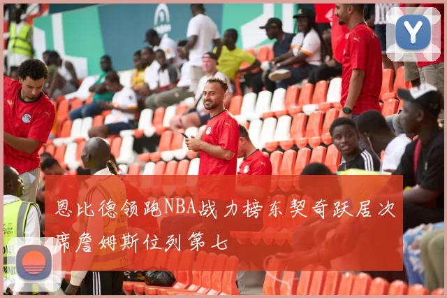 恩比德领跑NBA战力榜东契奇跃居次席詹姆斯位列第七
