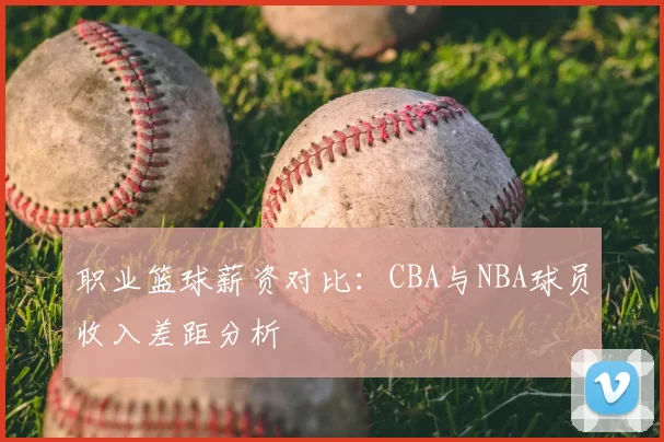 职业篮球薪资对比：CBA与NBA球员收入差距分析