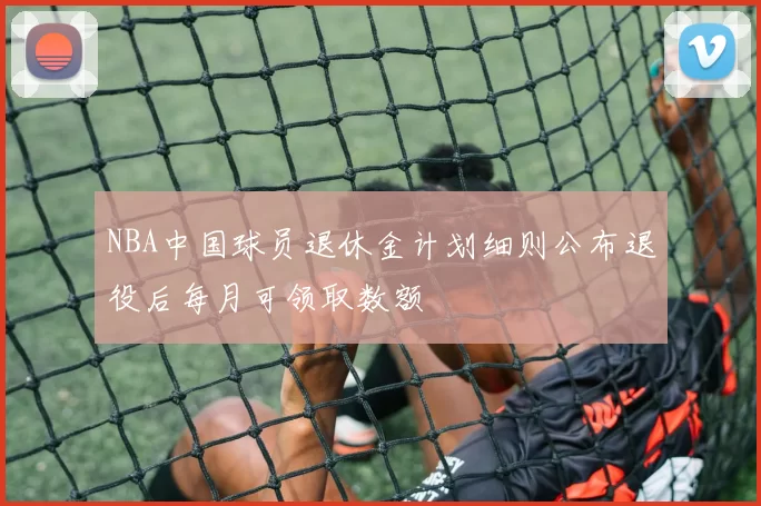 NBA中国球员退休金计划细则公布退役后每月可领取数额