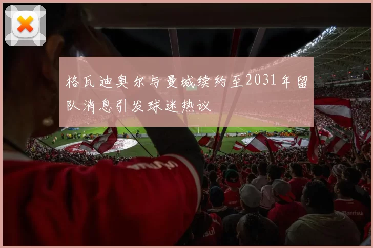 格瓦迪奥尔与曼城续约至2031年留队消息引发球迷热议