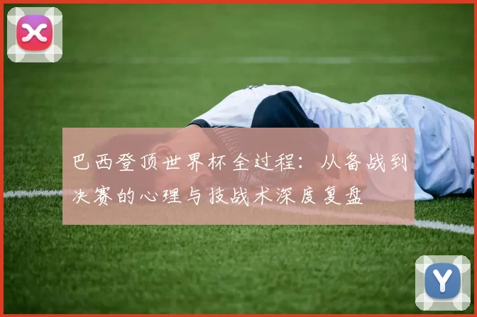 巴西登顶世界杯全过程：从备战到决赛的心理与技战术深度复盘