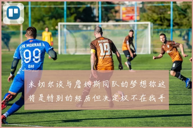 米切尔谈与詹姆斯同队的梦想称这将是特别的经历但决定权不在我手中