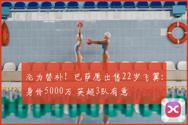 沦为替补！巴萨愿出售22岁飞翼：身价5000万 英超3队有意