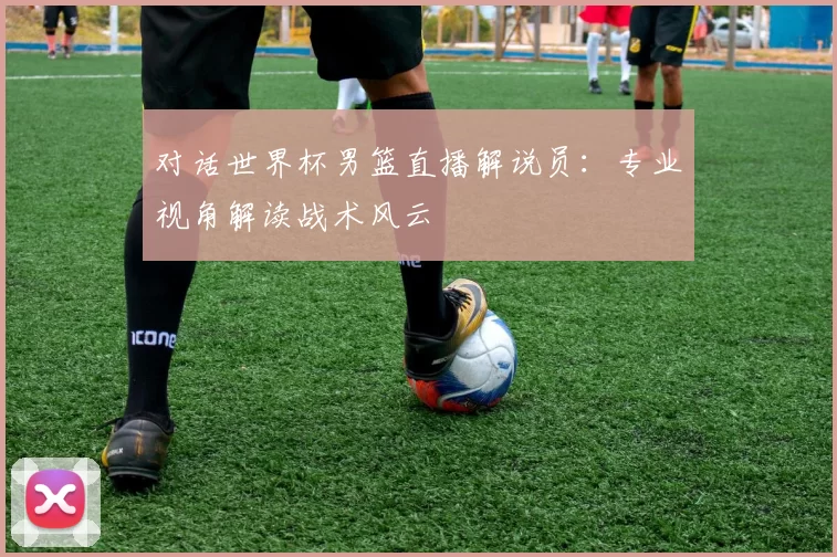 对话世界杯男篮直播解说员：专业视角解读战术风云