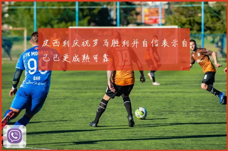 皮西利庆祝罗马胜利并自信表示自己已更成熟可靠