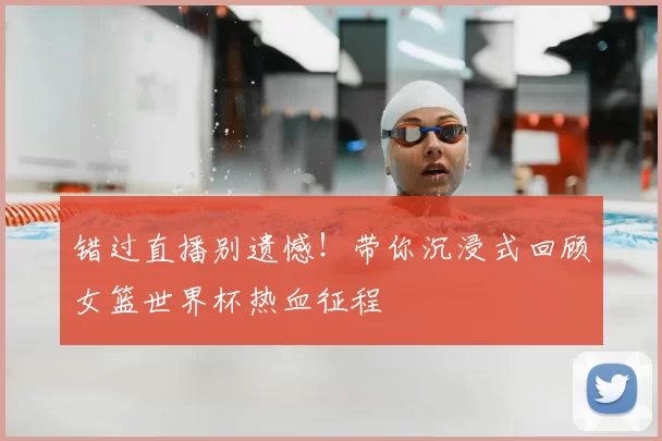 错过直播别遗憾！带你沉浸式回顾女篮世界杯热血征程