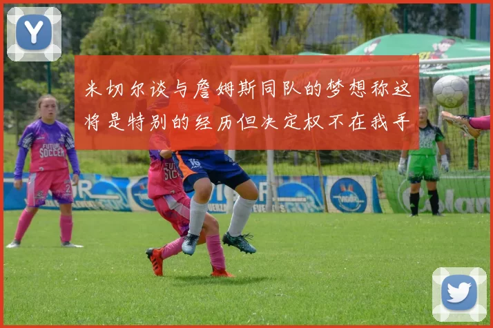米切尔谈与詹姆斯同队的梦想称这将是特别的经历但决定权不在我手中