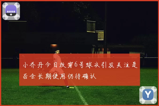 小乔丹今日改穿6号球衣引发关注是否会长期使用仍待确认