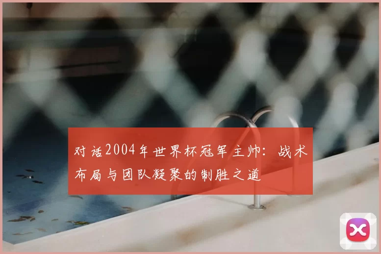 对话2004年世界杯冠军主帅：战术布局与团队凝聚的制胜之道