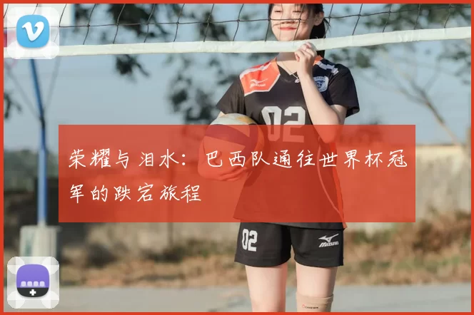 荣耀与泪水：巴西队通往世界杯冠军的跌宕旅程