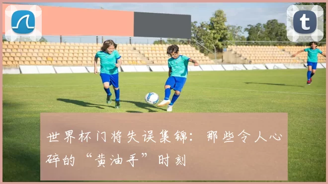 世界杯门将失误集锦：那些令人心碎的“黄油手”时刻